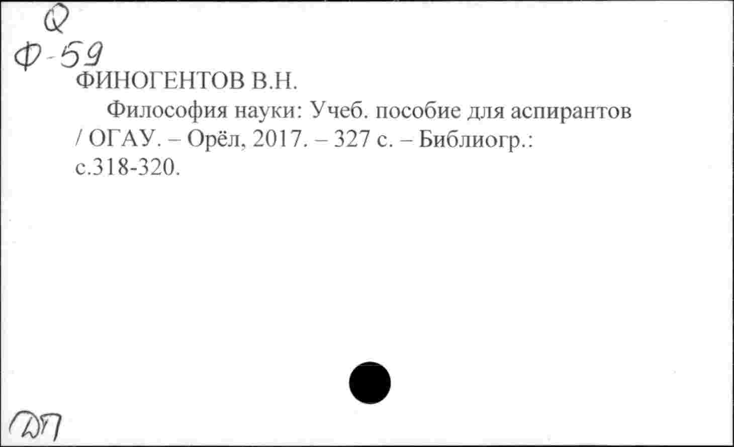 ﻿Ф-69
ФИНОГЕНТОВ в.н.
Философия науки: Учеб, пособие для аспирантов / ОГАУ. - Орёл, 2017. - 327 с. - Библиогр.: с.318-320.
